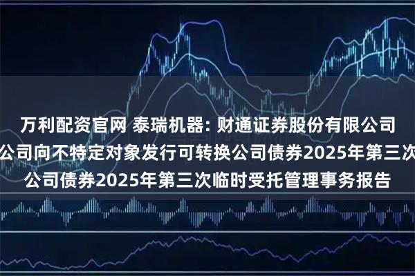 万利配资官网 泰瑞机器: 财通证券股份有限公司关于泰瑞机器股份有限公司向不特定对象发行可转换公司债券2025年第三次临时受托管理事务报告