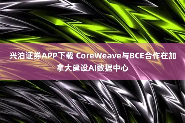 兴泊证券APP下载 CoreWeave与BCE合作在加拿大建设AI数据中心