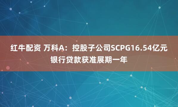 红牛配资 万科A：控股子公司SCPG16.54亿元银行贷款获准展期一年