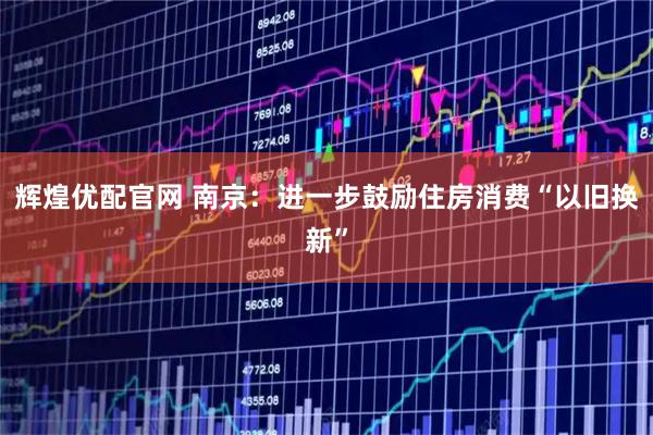 辉煌优配官网 南京：进一步鼓励住房消费“以旧换新”