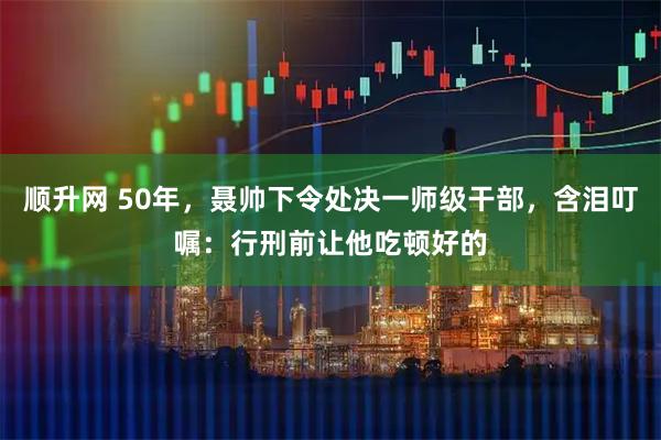 顺升网 50年，聂帅下令处决一师级干部，含泪叮嘱：行刑前让他吃顿好的