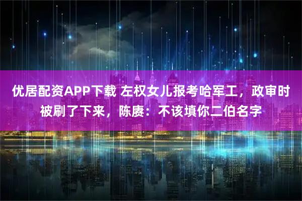 优居配资APP下载 左权女儿报考哈军工，政审时被刷了下来，陈赓：不该填你二伯名字