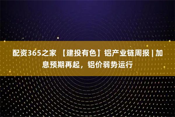 配资365之家 【建投有色】铝产业链周报 | 加息预期再起，铝价弱势运行