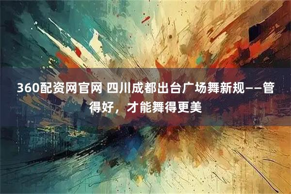 360配资网官网 四川成都出台广场舞新规——管得好,才能舞得更美