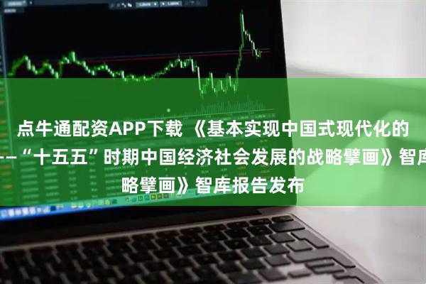 点牛通配资APP下载 《基本实现中国式现代化的关键阶段——“十五五”时期中国经济社会发展的战略擘画》智库报告发布
