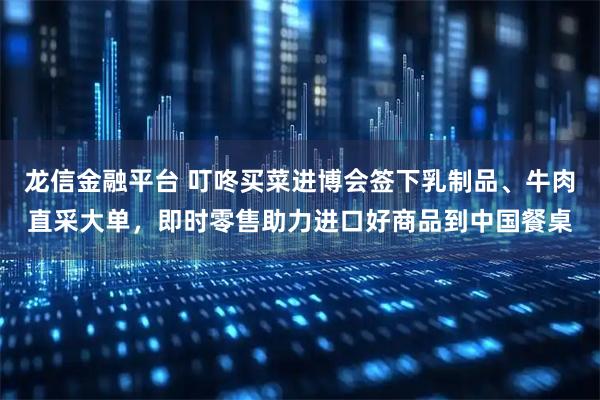 龙信金融平台 叮咚买菜进博会签下乳制品、牛肉直采大单，即时零售助力进口好商品到中国餐桌