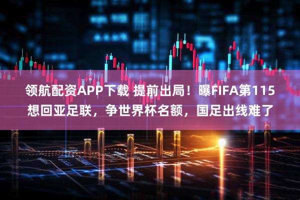 领航配资APP下载 提前出局！曝FIFA第115想回亚足联，争世界杯名额，国足出线难了