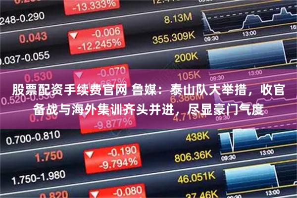 股票配资手续费官网 鲁媒：泰山队大举措，收官备战与海外集训齐头并进，尽显豪门气度