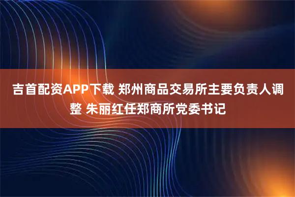 吉首配资APP下载 郑州商品交易所主要负责人调整 朱丽红任郑商所党委书记
