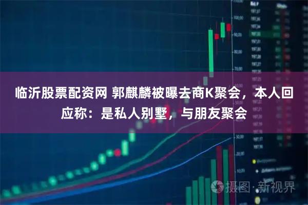 临沂股票配资网 郭麒麟被曝去商K聚会,本人回应称:是私人别墅,与朋友聚会