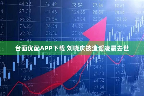 台面优配APP下载 刘晓庆被造谣凌晨去世