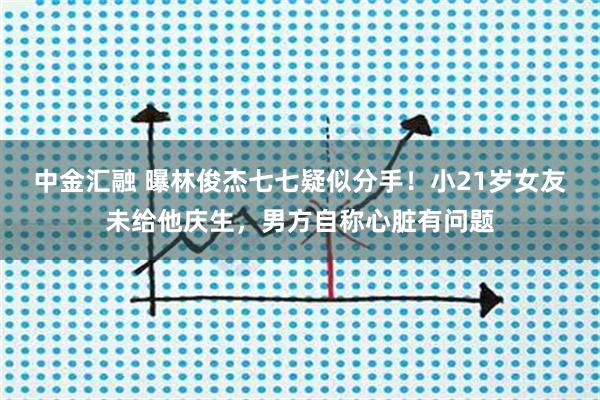 中金汇融 曝林俊杰七七疑似分手！小21岁女友未给他庆生，男方自称心脏有问题