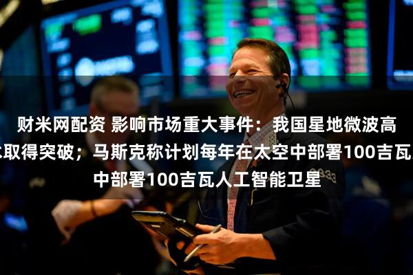 财米网配资 影响市场重大事件：我国星地微波高码率通信技术取得突破；马斯克称计划每年在太空中部署100吉瓦人工智能卫星