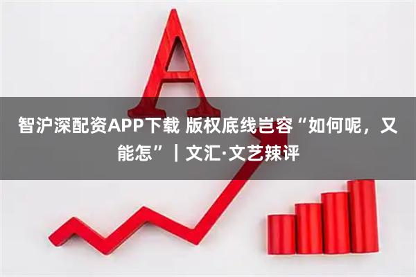 智沪深配资APP下载 版权底线岂容“如何呢，又能怎”｜文汇·文艺辣评