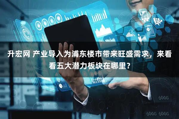 升宏网 产业导入为浦东楼市带来旺盛需求，来看看五大潜力板块在哪里？