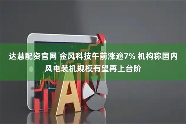 达慧配资官网 金风科技午前涨逾7% 机构称国内风电装机规模有望再上台阶