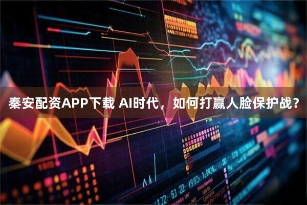 秦安配资APP下载 AI时代，如何打赢人脸保护战？
