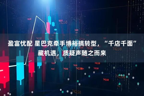 盈富忧配 星巴克牵手博裕搞转型，“千店千面”藏机遇，质疑声随之而来