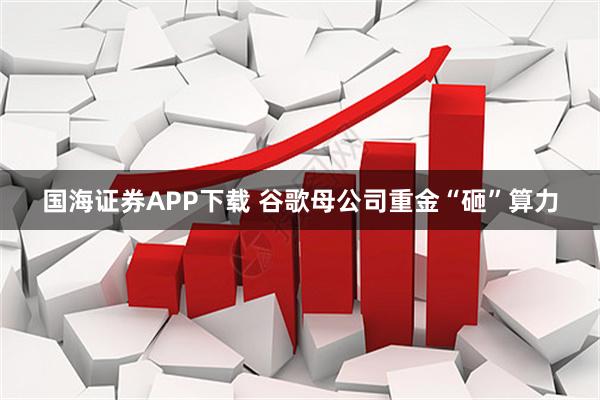 国海证券APP下载 谷歌母公司重金“砸”算力