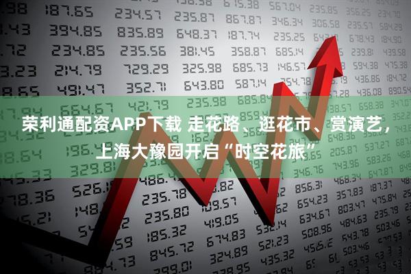 荣利通配资APP下载 走花路、逛花市、赏演艺，上海大豫园开启“时空花旅”