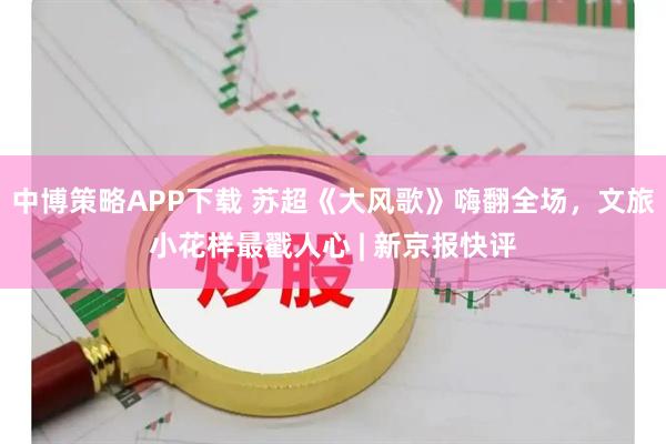 中博策略APP下载 苏超《大风歌》嗨翻全场，文旅小花样最戳人心 | 新京报快评