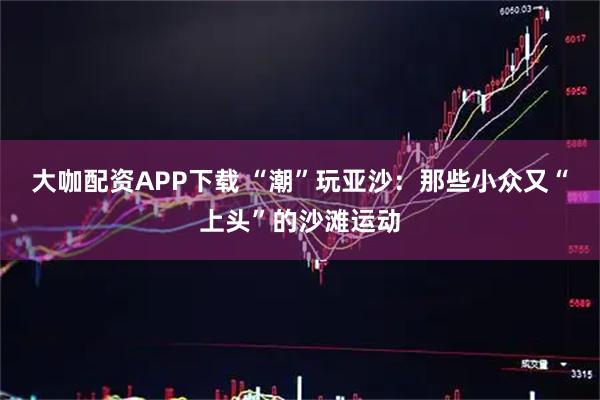 大咖配资APP下载 “潮”玩亚沙：那些小众又“上头”的沙滩运动