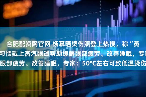合肥配资网官网 杨幂晒烫伤照登上热搜，称“蒸汽眼罩咬我”；许多人习惯戴上蒸汽眼罩帮助缓解眼部疲劳、改善睡眠，专家：50℃左右可致低温烫伤