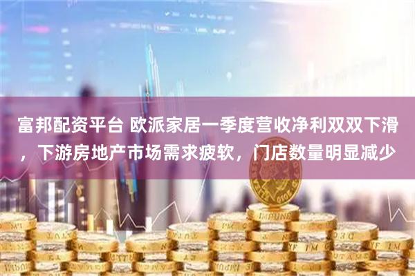 富邦配资平台 欧派家居一季度营收净利双双下滑，下游房地产市场需求疲软，门店数量明显减少