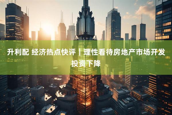 升利配 经济热点快评｜理性看待房地产市场开发投资下降