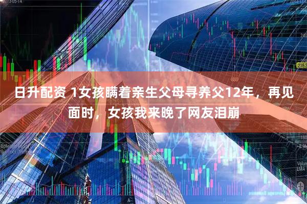 日升配资 1女孩瞒着亲生父母寻养父12年，再见面时，女孩我来晚了网友泪崩