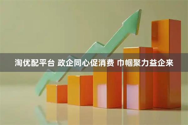 淘优配平台 政企同心促消费 巾帼聚力益企来