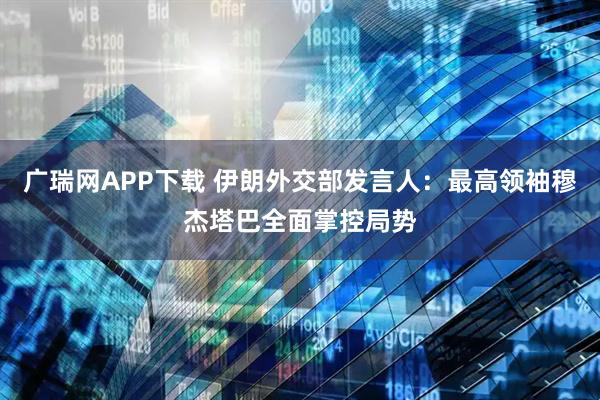 广瑞网APP下载 伊朗外交部发言人：最高领袖穆杰塔巴全面掌控局势